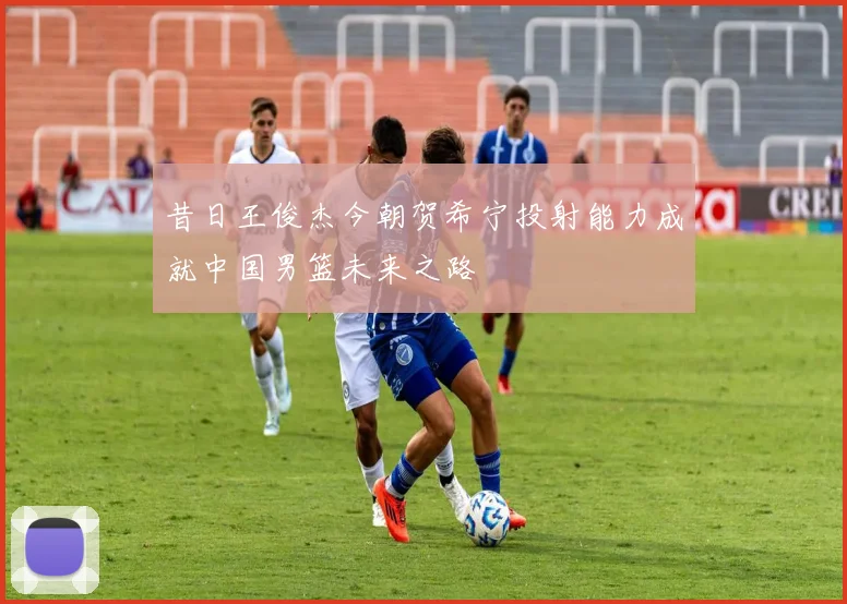 昔日王俊杰今朝贺希宁投射能力成就中国男篮未来之路