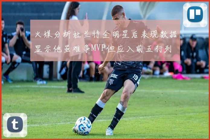 火媒分析杜兰特全明星后表现数据显示他虽难争MVP但应入前五行列