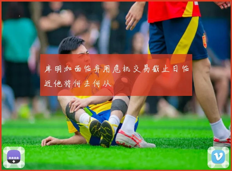 库明加面临弃用危机交易截止日临近他将何去何从