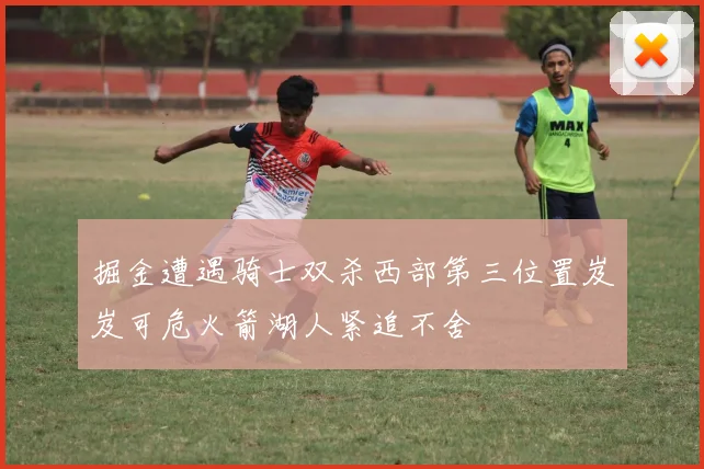 掘金遭遇骑士双杀西部第三位置岌岌可危火箭湖人紧追不舍