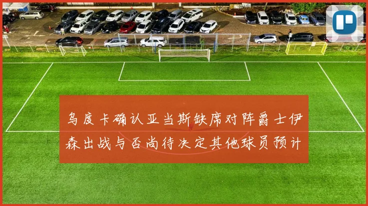 乌度卡确认亚当斯缺席对阵爵士伊森出战与否尚待决定其他球员预计均能参赛