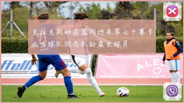 克拉克斯顿在篮网迎来第七个赛季成为球队现存队龄最长球员