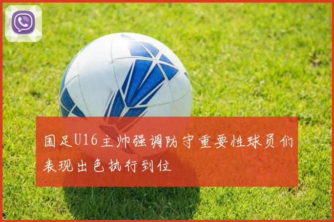 国足U16主帅强调防守重要性球员们表现出色执行到位
