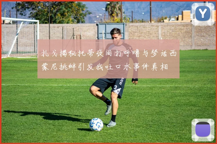 扎戈揭秘托蒂夜间打呼噜与梦话西蒙尼挑衅引发我吐口水事件真相
