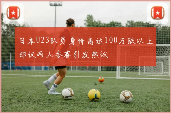 日本U23队员身价高达100万欧以上却仅两人参赛引发热议