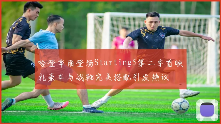 哈登华丽登场Starting5第二季首映礼豪车与战靴完美搭配引发热议