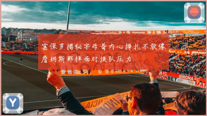 富保罗揭秘字母哥内心挣扎不敢像詹姆斯那样面对换队压力