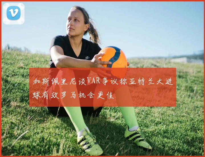 加斯佩里尼谈VAR争议称亚特兰大进球有效罗马机会更佳