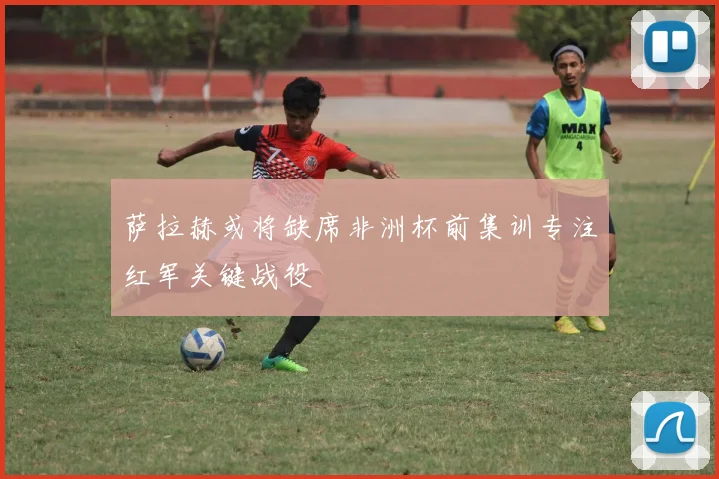 萨拉赫或将缺席非洲杯前集训专注红军关键战役