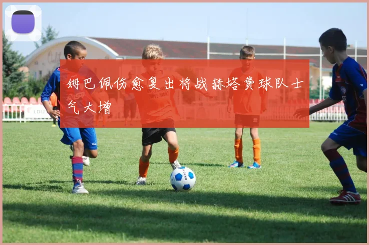 姆巴佩伤愈复出将战赫塔费球队士气大增