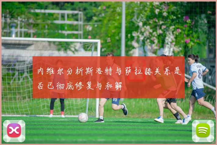 内维尔分析斯洛特与萨拉赫关系是否已彻底修复与和解