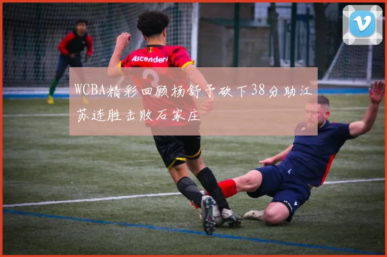 WCBA精彩回顾杨舒予砍下38分助江苏连胜击败石家庄