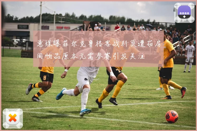 意媒曝菲尔克鲁格客战科莫遭窃房间物品原本无需参赛引发关注