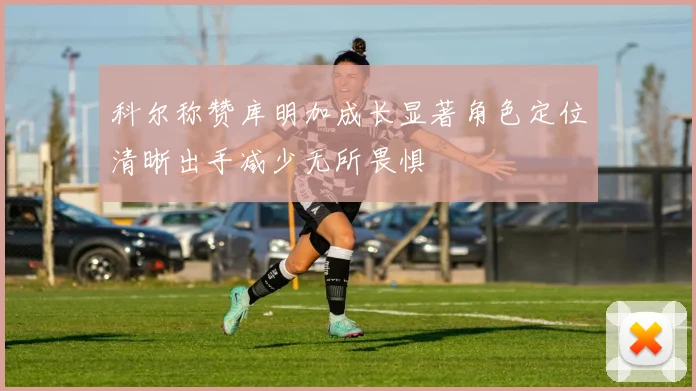 科尔称赞库明加成长显著角色定位清晰出手减少无所畏惧