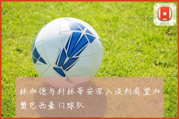 林加德与科林蒂安深入谈判有望加盟巴西豪门球队