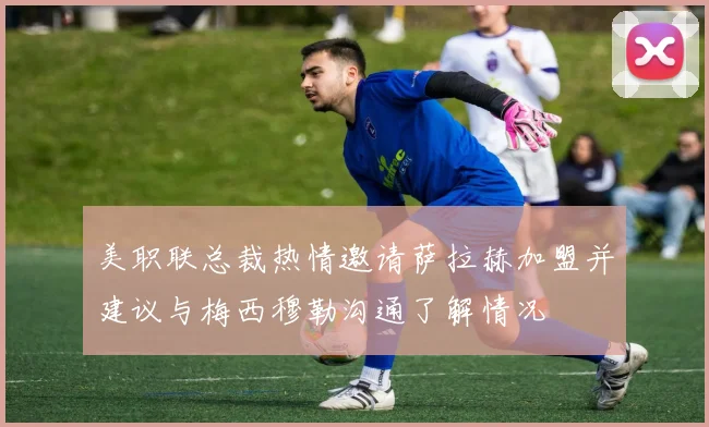 美职联总裁热情邀请萨拉赫加盟并建议与梅西穆勒沟通了解情况